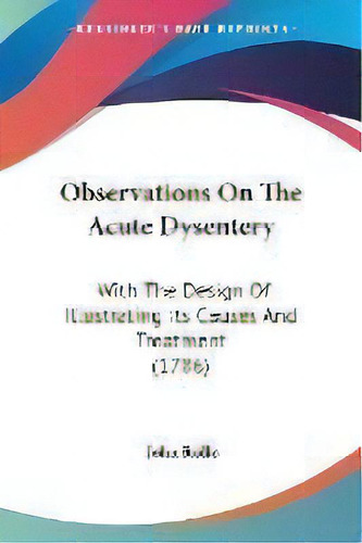 Observations On The Acute Dysentery : With The Design Of Illustrating Its Causes And Treatment (1..., De John Rollo. Editorial Kessinger Publishing Co, Tapa Blanda En Inglés