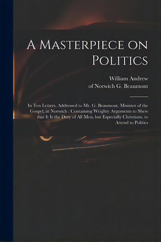 A Masterpiece On Politics: In Ten Letters, Addressed To Mr. G. Beaumont, Minister Of The Gospel, ..., De Andrew, William. Editorial Legare Street Pr, Tapa Blanda En Inglés