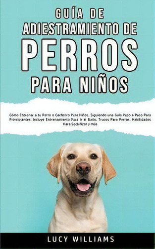 Guia De Adiestramiento De Perros Para Ninos : Como Entrenar A Tu Perro O Cachorro Para Ninos, Sig..., De Lucy Williams., Tapa Blanda En Español