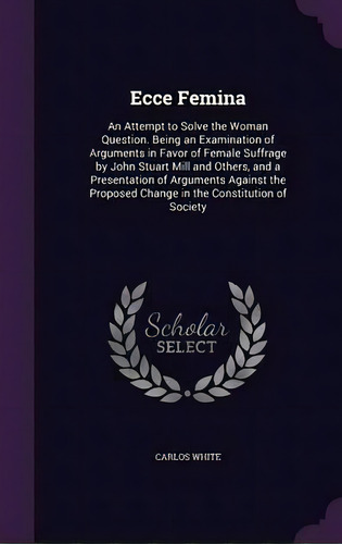 Ecce Femina : An Attempt To Solve The Woman Question. Being An Examination Of Arguments In Favor ..., De Carlos White. Editorial Palala Press, Tapa Dura En Inglés