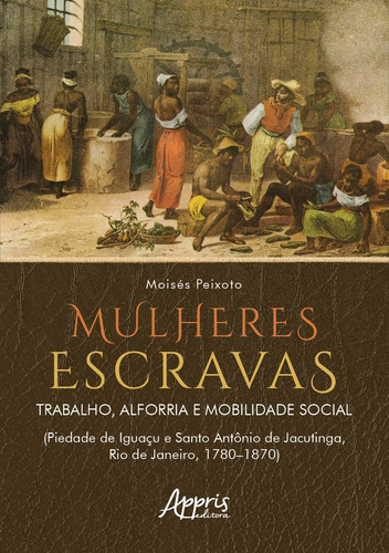 Mulheres Escravas: Trabalho, Alforria e Mobilidade Social (Piedade de Iguaçu e Santo Antônio de Jacutinga, Rio de Janeiro, 1780–1870), de Soares, Moisés Peixoto. Editorial Appris Editora e Livraria Eireli - ME, capa mole em português, 2022