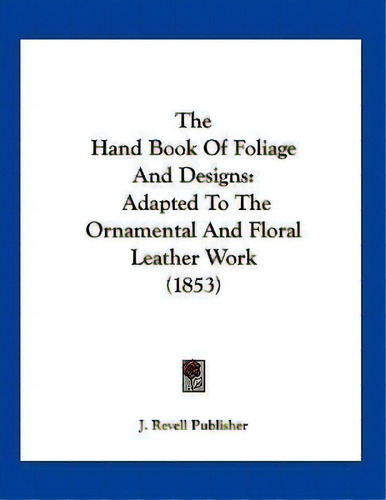 The Hand Book Of Foliage And Designs : Adapted To The Ornamental And Floral Leather Work (1853), De J Revell Publisher. Editorial Kessinger Publishing, Tapa Blanda En Inglés