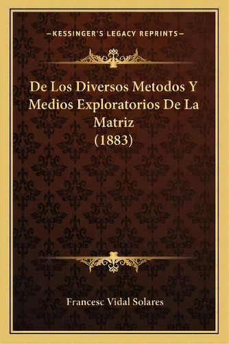 De Los Diversos Metodos Y Medios Exploratorios De La Matriz (1883), De Francesc Vidal Solares. Kessinger's Legacy Reprints, Vol. 1., Tapa Blanda En Español