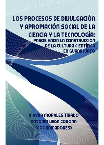 LOS PROCESOS DE DIVULGACIÓN Y APROPIACIÓN SOCIAL DE LA CIENCIA Y LA TECNOLOGÍA, de Morales Tirado, Mayra.Vega Corona, Antonio.. Editorial Plaza y Valdés, tapa pasta blanda, edición 1 en español, 2015