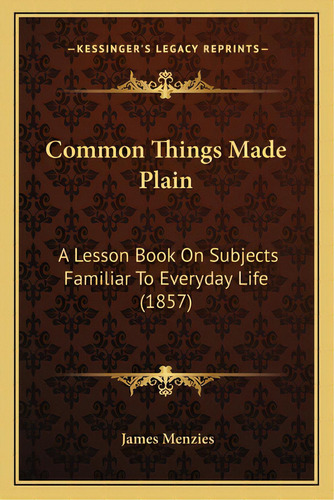 Common Things Made Plain: A Lesson Book On Subjects Familiar To Everyday Life (1857), De Menzies, James. Editorial Kessinger Pub Llc, Tapa Blanda En Inglés