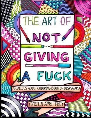 The Art Of Not Giving A Fuck : A Callous Adult Coloring Book