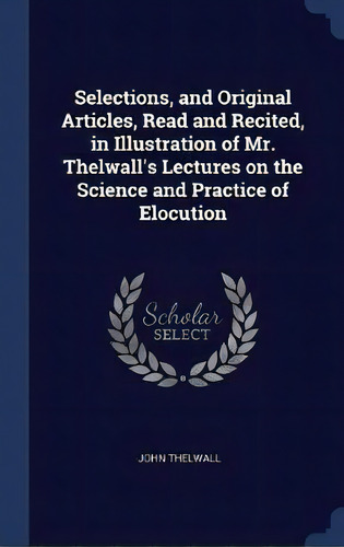 Selections, And Original Articles, Read And Recited, In Illustration Of Mr. Thelwall's Lectures O..., De John Thelwall. Editorial Sagwan Press, Tapa Dura En Inglés