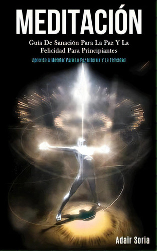 Meditacion : Guia De Sanacion Para La Paz Y La Felicidad Para Principiantes (aprenda A Meditar Pa..., De Adair Soria. Editorial Daniel Heath, Tapa Blanda En Español