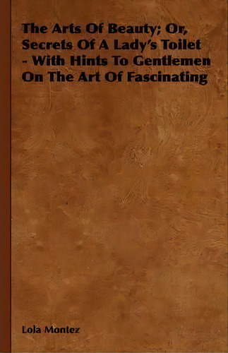 The Arts Of Beauty; Or, Secrets Of A Lady's Toilet - With Hints To Gentlemen On The Art Of Fascin..., De Lola Montez. Editorial Read Books, Tapa Dura En Inglés