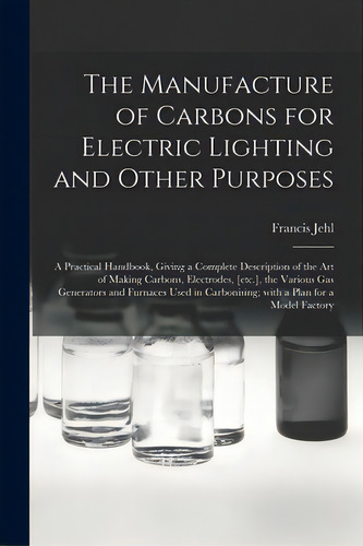 The Manufacture Of Carbons For Electric Lighting And Other Purposes; A Practical Handbook, Giving..., De Jehl, Francis. Editorial Legare Street Pr, Tapa Blanda En Inglés