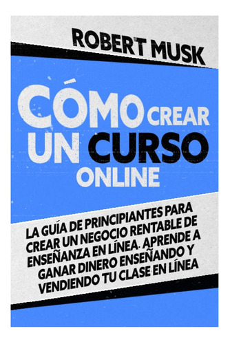 Livro: Cómo Crear Un Curso Online: La Guía De Principiantes Para Crear Un Negocio Rentable De Enseñanza En Línea. Aprende A Ganar Dinero Enseñando Y Vendiendo Tu Clase En Línea (spanish Edition)