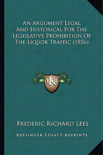 An Argument Legal And Historical For The Legislative Prohibition Of The Liquor Traffic (1856), De Lees, Frederic Richard. Editorial Kessinger Pub Llc, Tapa Blanda En Inglés