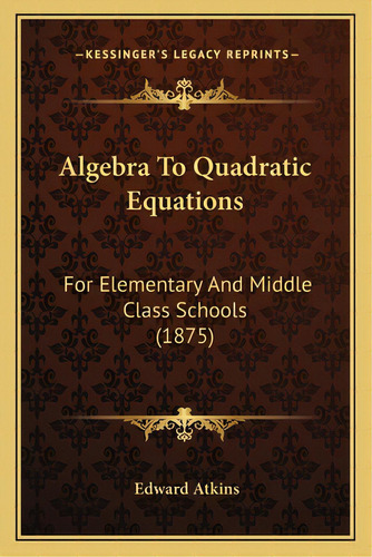Algebra To Quadratic Equations: For Elementary And Middle Class Schools (1875), De Atkins, Edward. Editorial Kessinger Pub Llc, Tapa Blanda En Inglés