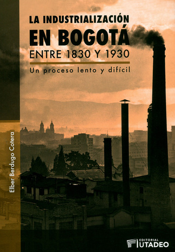 La Industrialización En Bogotá Entre 1830 Y 1930, De Elber Berdugo Cotera. Editorial U. Jorge Tadeo Lozano, Tapa Blanda, Edición 2019 En Español