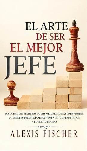 El Arte De Ser El Mejor Jefe : Descubre Los Secretos De Los Mejores Jefes, Supervisores Y Gerente..., De Alexis Fischer. Editorial Maria Fernanda Moguel Cruz, Tapa Dura En Español