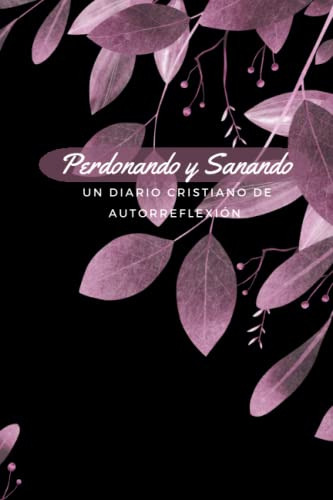 Perdonando Y Sanando: Un Diario Cristiano De Autorreflexion.