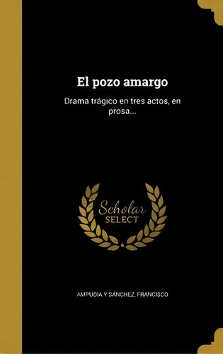 El Pozo Amargo : Drama Tr Gico En Tres Actos, En Prosa...: Drama Trágico En Tres Actos, En Prosa..., De Francisco Ampudia Y Sanchez., Vol. 1. Editorial Scholar Select, Tapa Dura En Español