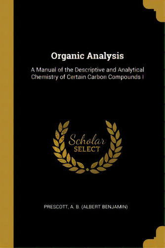 Organic Analysis: A Manual Of The Descriptive And Analytical Chemistry Of Certain Carbon Compounds I, De A. B. (albert Benjamin), Prescott. Editorial Wentworth Pr, Tapa Blanda En Inglés