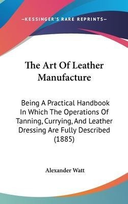 The Art Of Leather Manufacture : Being A Practical Handbo...