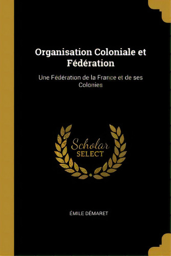 Organisation Coloniale Et Fãâ©dãâ©ration: Une Fãâ©dãâ©ration De La France Et De Ses Colonies, De Démaret, Émile. Editorial Wentworth Pr, Tapa Blanda En Inglés