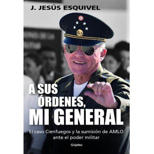 A Sus Órdenes, Mi General: El caso Cienfuegos y la sumisión de AMLO ante el poder militar, de J. Jesús Esquivel., vol. 1.0. Editorial Grijalbo, tapa blanda, edición 1.0 en español, 2023