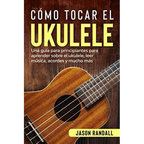 Cómo Tocar El Ukulele: Una Guía Para Principiantes Para Aprender Sobre El Ukulele, Leer Música, Acordes Y Mucho Más (spanish Edition), De Randall, Jason. Editorial Oem, Tapa Blanda En Español