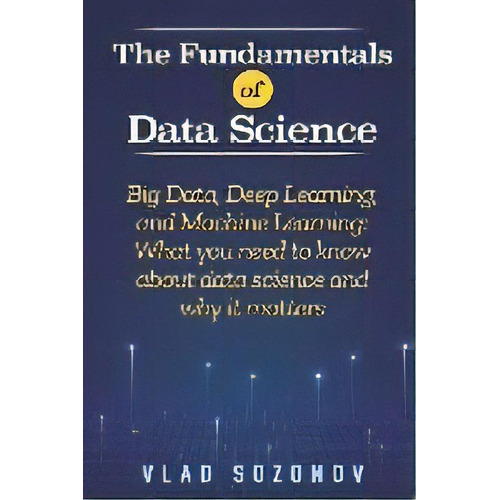 The Fundamentals Of Data Science : Big Data, Deep Learning, And Machine Learning: What You Need T..., De Vlad Sozonov. Editorial Vinco Publishing, Tapa Blanda En Inglés