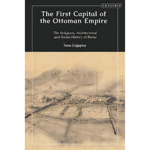 The First Capital Of The Ottoman Empire : The Religious, Architectural, And Social History Of Bursa, De Suna Cagaptay. Editorial I. B. Tauris & Company, Tapa Blanda En Inglés