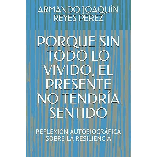 Porque Sin Todo Lo Vivido  El Presente No Tendria Sentido, De Armando Joaquin Reyes Perez., Vol. N/a. Editorial Independently Published, Tapa Blanda En Español, 2019