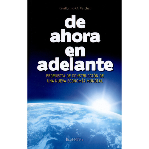 De Ahora En Adelante. Propuesta De Construcción De Una Nueva Economía Mundial, De Guillermo O. Vetcher. Editorial Ecohabitar, Tapa Blanda, Edición 1 En Español, 2012