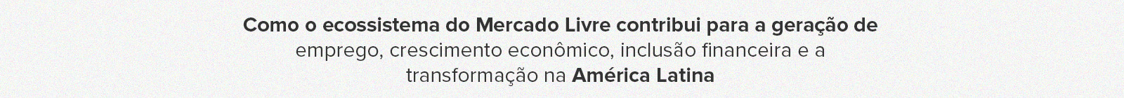 Como o ecossisitema do Mercado Livre contribui para a geração de emprego, crescimento econômico, inclusão financeira e a transformação na América Latina.