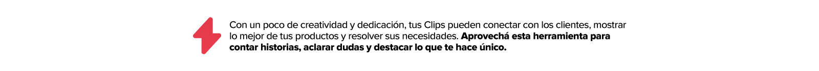 Con un poco de creatividad y dedicación, tus clips pueden conectar con los clientes, mostrar lo mejor de tus productos y responder sus necesidades. Aprovecha esta herramienta para contar historias, resolver preguntas y destacar lo que haces unico