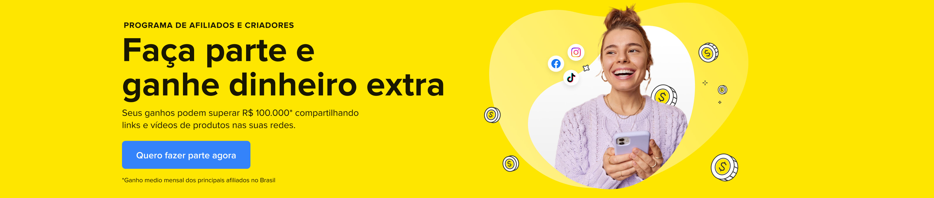 Programa de afiliados e criadores. Faça parte e ganhe dinheiro extra. Seus ganhos podem superar R$ 100.000* compartilhando links e vídeos de produtos nas suas redes. Quero fazer parte agora.